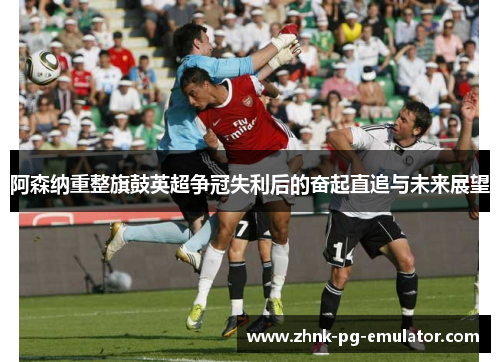 阿森纳重整旗鼓英超争冠失利后的奋起直追与未来展望