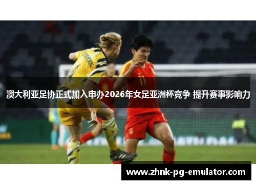 澳大利亚足协正式加入申办2026年女足亚洲杯竞争 提升赛事影响力
